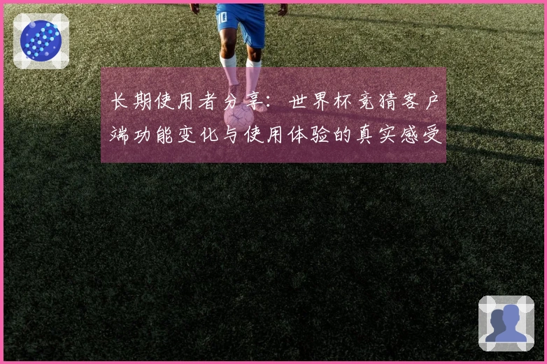 长期使用者分享：世界杯竞猜客户端功能变化与使用体验的真实感受