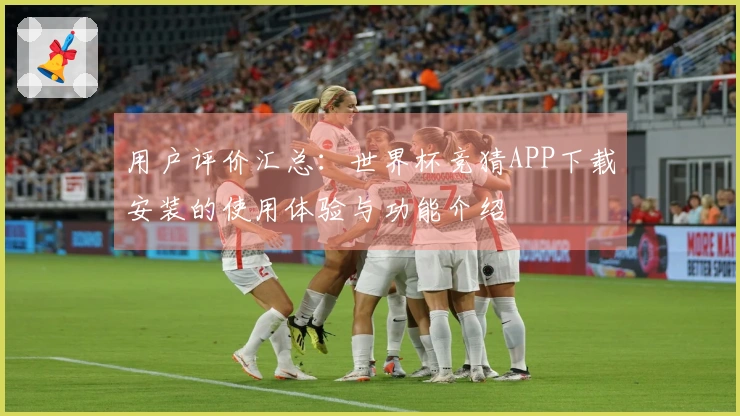 用户评价汇总：世界杯竞猜APP下载安装的使用体验与功能介绍